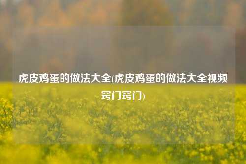 虎皮鸡蛋的做法大全(虎皮鸡蛋的做法大全视频窍门窍门)